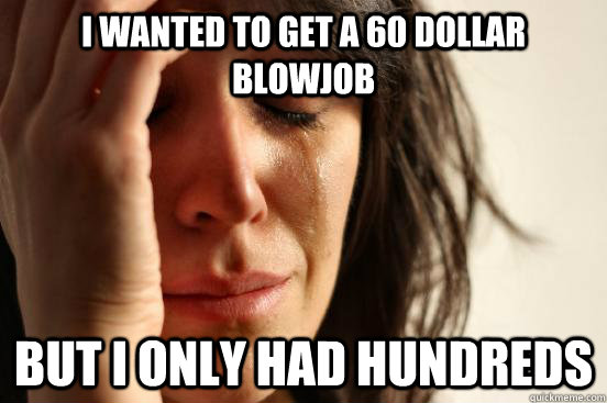 I wanted to get a 60 dollar blowjob but i only had hundreds  First World Problems