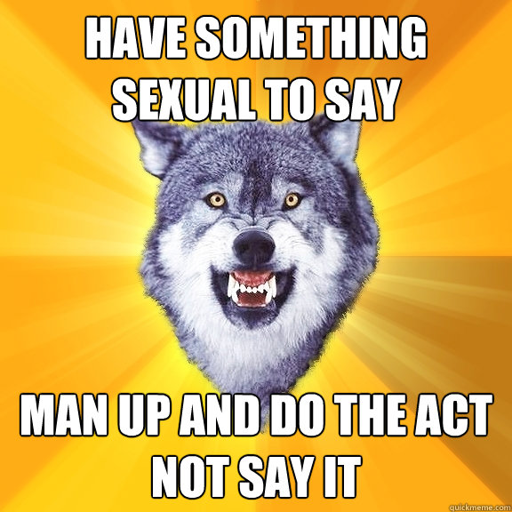 Have something sexual to say Man up and do the act not say it  Courage Wolf