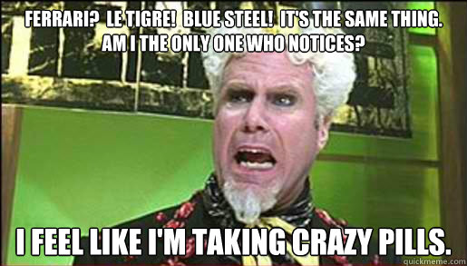 Ferrari?  Le Tigre!  Blue Steel!  It's the same thing.  Am I the only one who notices?   I feel like I'm taking crazy pills. - Ferrari?  Le Tigre!  Blue Steel!  It's the same thing.  Am I the only one who notices?   I feel like I'm taking crazy pills.  Mugatu