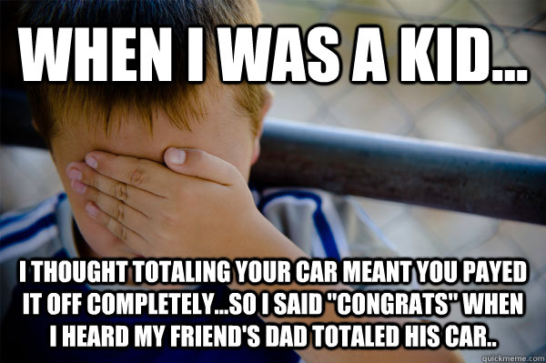 WHEN I WAS A KID... I THOUGHT totaling your car meant you payed it off completely...so I said 