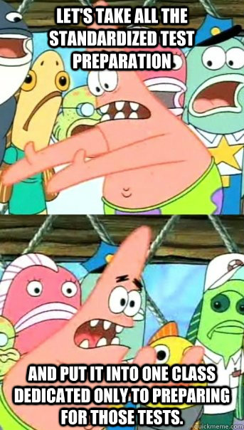 Let's take all the standardized test preparation and put it into one class dedicated only to preparing for those tests.  Push it somewhere else Patrick