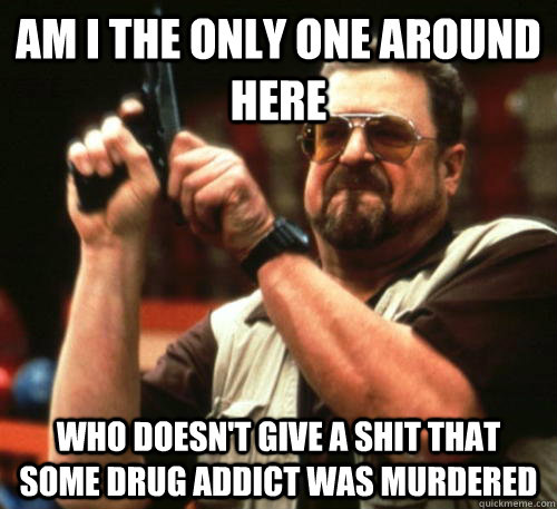 Am i the only one around here who doesn't give a shit that some drug addict was murdered  Am I The Only One Around Here
