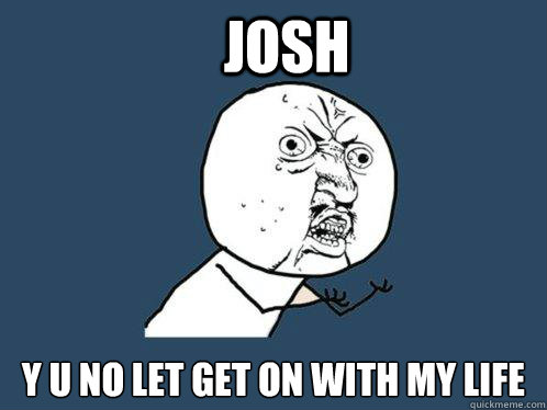 JOSH y u no LET GET ON WITH MY LIFE  Y U No