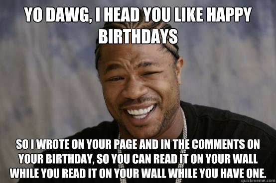 Yo dawg, i head you like happy birthdays so i wrote on your page and in the comments on your birthday, so you can read it on your wall while you read it on your wall while you have one.  YO DAWG