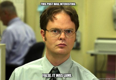 this post was interesting
 false. it was lame.  Dwight