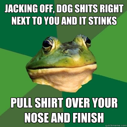 Jacking off, dog shits right next to you and it stinks Pull shirt over your nose and finish  Foul Bachelor Frog