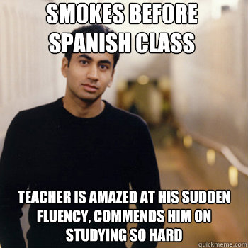 Smokes before spanish class teacher is amazed at his sudden fluency, commends him on studying so hard  Straight A Stoner