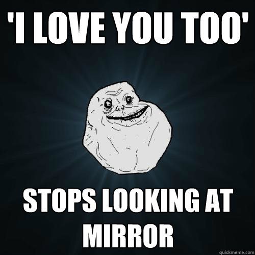 'i love you too' stops looking at mirror  Forever Alone
