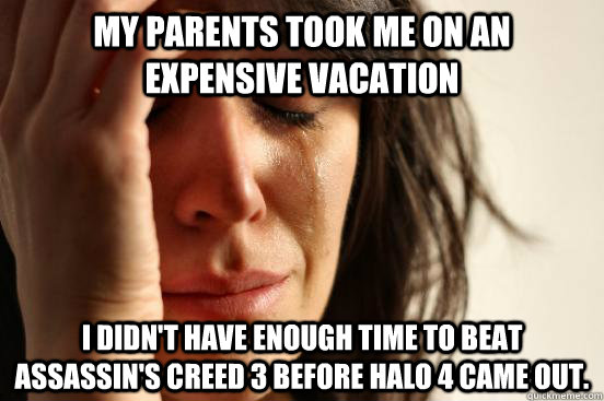 My parents took me on an expensive vacation I didn't have enough time to beat Assassin's Creed 3 before Halo 4 came out.  First World Problems