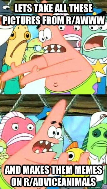 Lets take all these pictures from r/awww and makes them memes on r/adviceanimals  Push it somewhere else Patrick