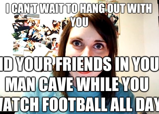 I can't wait to hang out with you And your friends in your man cave while you watch football all day.  Overly Attached Girlfriend