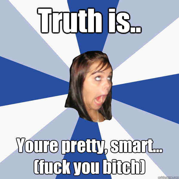 Truth is.. Youre pretty, smart...
(fuck you bitch)  Annoying Facebook Girl