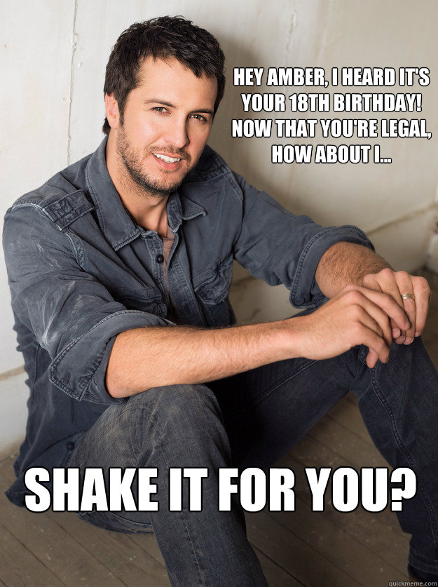 Hey Amber, I heard it's your 18th birthday! Now that you're legal, how about I... SHAKE IT FOR YOU?  Luke Bryan Hey Girl