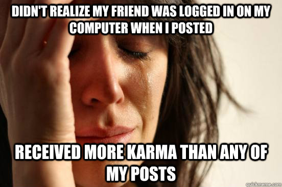 didn't realize my friend was logged in on my computer when i posted received more karma than any of my posts  First World Problems