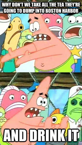 Why don't we take all the tea they're going to dump into Boston harbor and drink it  Push it somewhere else Patrick