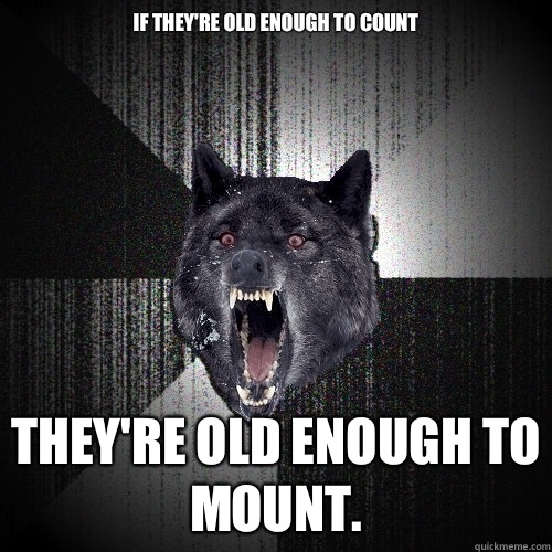 IF THEY'RE OLD ENOUGH TO COUNT THEY'RE OLD ENOUGH TO MOUNT.  Insanity Wolf