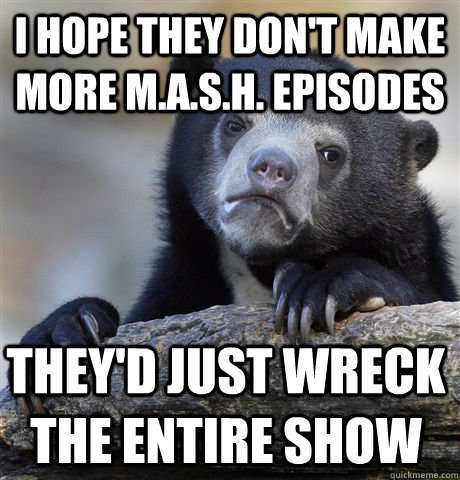 I hope they don't make more M.A.S.H. episodes They'd just wreck the entire show  Confession Bear
