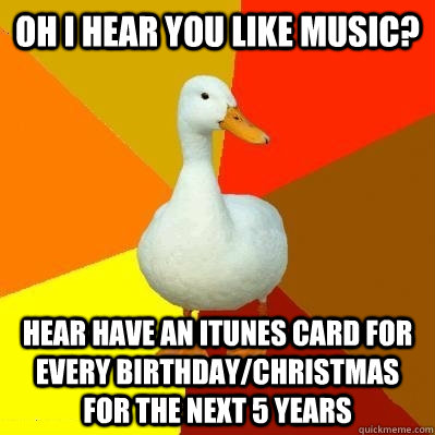 OH I hear you like music? Hear have an itunes card for every birthday/christmas for the next 5 years  Tech Impaired Duck
