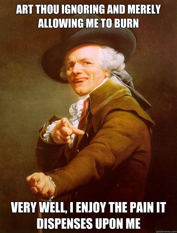 Art thou ignoring and merely allowing me to burn very well, i enjoy the pain it dispenses upon me  Joseph Ducreux