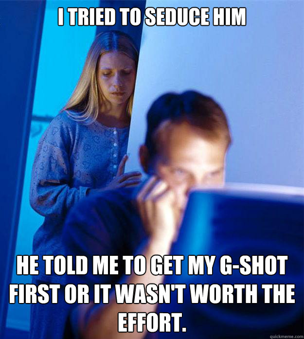 I tried to seduce him he told me to get my g-shot first or it wasn't worth the effort.  Redditors Wife