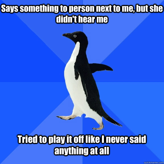 Says something to person next to me, but she didn't hear me Tried to play it off like I never said anything at all  Socially Awkward Penguin