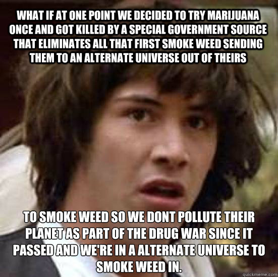 WHAT IF AT ONE POINT WE DECIDED TO TRY MARIJUANA ONCE AND GOT KILLED BY A SPECIAL GOVERNMENT SOURCE THAT ELIMINATES ALL THAT FIRST SMOKE WEED SENDING THEM TO AN ALTERNATE UNIVERSE OUT OF THEIRS TO SMOKE WEED SO WE DONT POLLUTE THEIR PLANET AS PART OF THE   conspiracy keanu