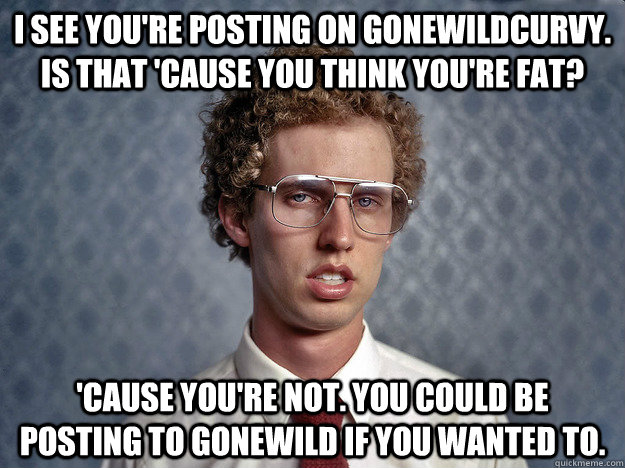 I see you're posting on gonewildcurvy. Is that 'cause you think you're fat?  'Cause you're not. You could be posting to gonewild if you wanted to.   Creeper