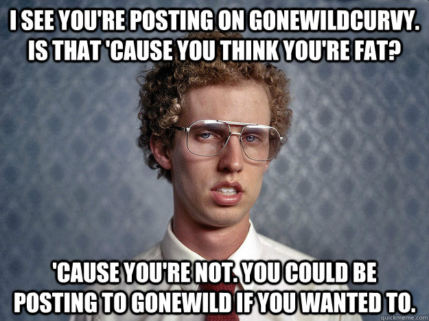 I see you're posting on gonewildcurvy. Is that 'cause you think you're fat?  'Cause you're not. You could be posting to gonewild if you wanted to.  - I see you're posting on gonewildcurvy. Is that 'cause you think you're fat?  'Cause you're not. You could be posting to gonewild if you wanted to.   Creeper