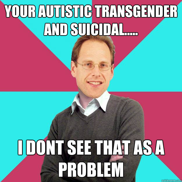 your autistic transgender and suicidal..... I dont see that as a problem  