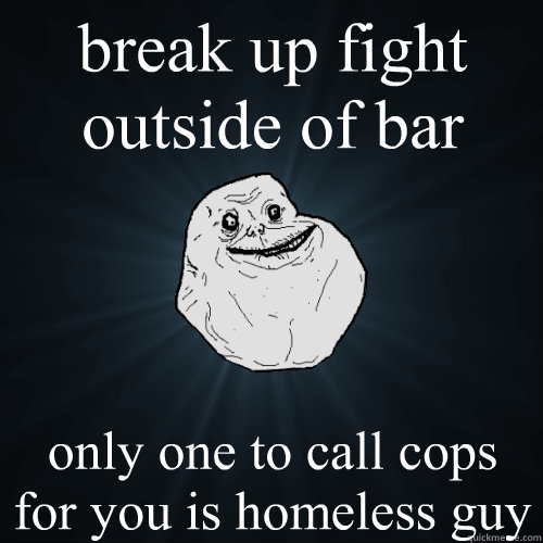break up fight outside of bar only one to call cops for you is homeless guy  Forever Alone