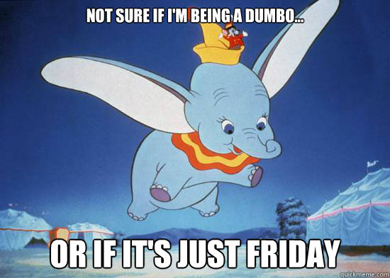 not sure if i'm being a dumbo...  Or if it's just Friday  dumbo