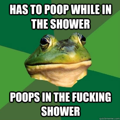 Has to poop while in the shower poops in the fucking shower  Foul Bachelor Frog