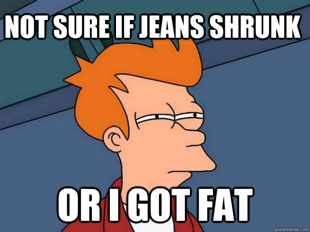 Not sure if jeans shrunk Or I got fat  Futurama Fry
