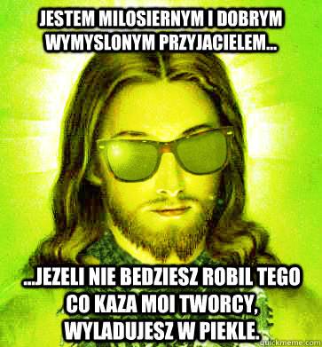 Jestem milosiernym i dobrym wymyslonym przyjacielem... ...jezeli nie bedziesz robil tego co kaza moi tworcy, wyladujesz w piekle. - Jestem milosiernym i dobrym wymyslonym przyjacielem... ...jezeli nie bedziesz robil tego co kaza moi tworcy, wyladujesz w piekle.  Misc