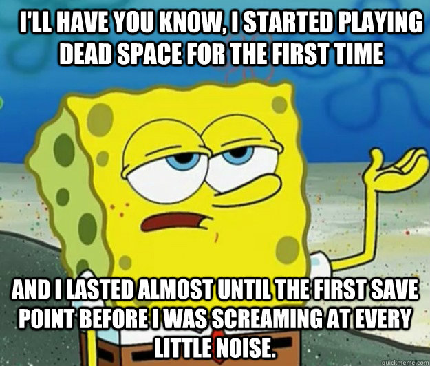 I'll have you know, I started playing Dead Space for the first time And I lasted almost until the first save point before I was screaming at every little noise. - I'll have you know, I started playing Dead Space for the first time And I lasted almost until the first save point before I was screaming at every little noise.  How tough am I