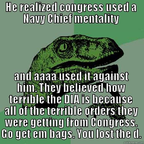 HE REALIZED CONGRESS USED A NAVY CHIEF MENTALITY AND AAAA USED IT AGAINST HIM. THEY BELIEVED HOW TERRIBLE THE DIA IS BECAUSE ALL OF THE TERRIBLE ORDERS THEY WERE GETTING FROM CONGRESS. GO GET EM BAGS. YOU LOST THE D. Philosoraptor
