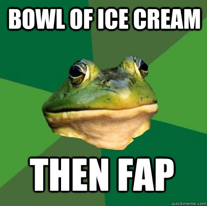 bowl of ice cream then fap  Foul Bachelor Frog
