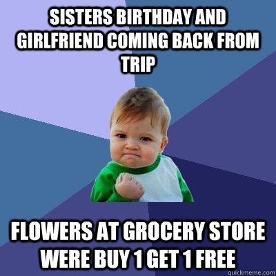 Sisters Birthday and Girlfriend coming back from trip Flowers at grocery store were buy 1 get 1 free  Success Kid