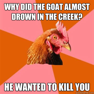 why did the goat almost drown in the creek? he wanted to kill you  Anti-Joke Chicken