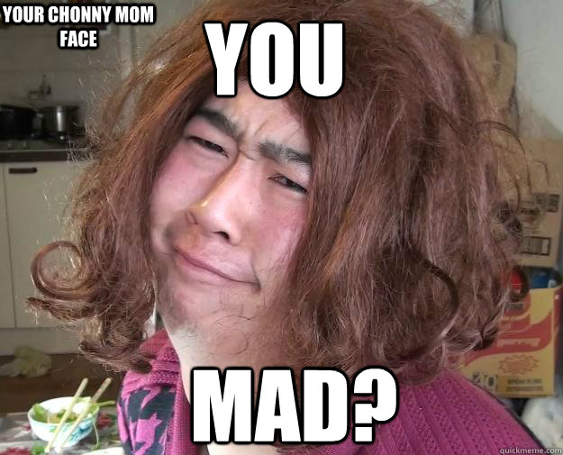 you  MAD? your chonny mom face  