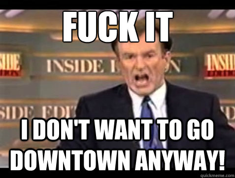FUCK IT I don't want to go downtown anyway!  Angry OReilly