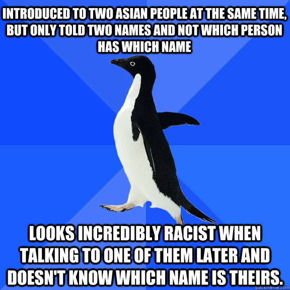 Introduced to two asian people at the same time, but only told two names and not which person has which name Looks incredibly racist when talking to one of them later and doesn't know which name is theirs.   Socially Awkward Penguin