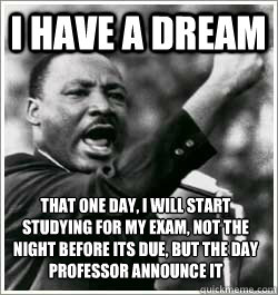 I have a dream that one day, I will start studying for my exam, not the night before its due, but the day professor announce it - I have a dream that one day, I will start studying for my exam, not the night before its due, but the day professor announce it  I HAVE A DREAM