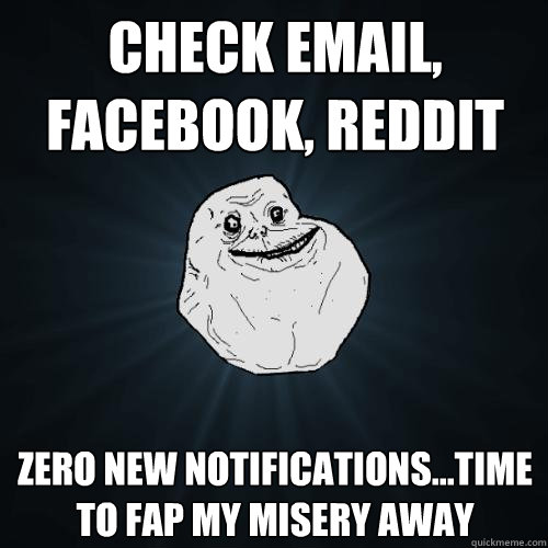 Check email, facebook, reddit  zero new notifications...time to fap my misery away  Forever Alone