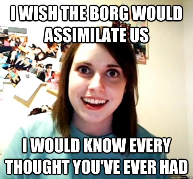 I wish the borg would assimilate us I would know every thought you've ever had  Overly Attached Girlfriend