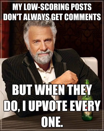 My low-scoring posts don't always get comments But when they do, I upvote every one.  The Most Interesting Man In The World