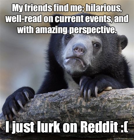 My friends find me; hilarious, well-read on current events, and with amazing perspective. I just lurk on Reddit :(  Confession Bear