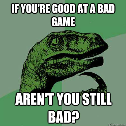 if you're good at a bad game aren't you still bad?  Philosoraptor