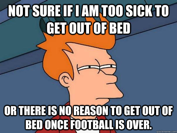 Not sure if I am too sick to get out of bed Or there is no reason to get out of bed once football is over. - Not sure if I am too sick to get out of bed Or there is no reason to get out of bed once football is over.  Futurama Fry