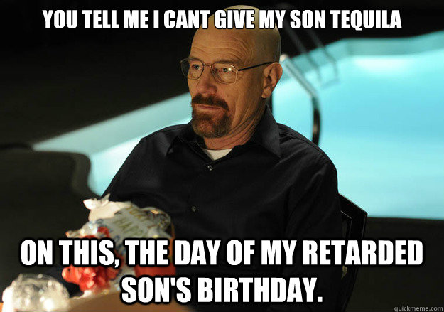 You tell me I cant give my son tequila on this, the day of my retarded son's birthday.  